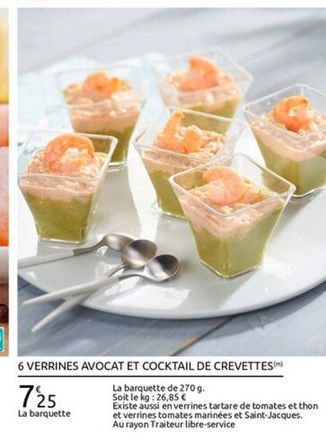 6 VERRINES AVOCAT ET COCKTAIL DE CREVETTES  La barquette de 2709. 725 Soit le kg : 26,85   Existe aussi en verrines tartare de tomates et thon La barquette et verrines tomates marinées et Saint Jacques  Au rayon Traiteur libre-service