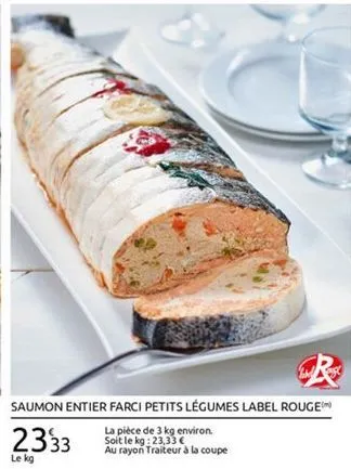 saumon entier farci petits légumes label rougem  la pièce de 3 kg environ soit le kg: 23,33   au rayon traiteur à la coupe le kg  2333