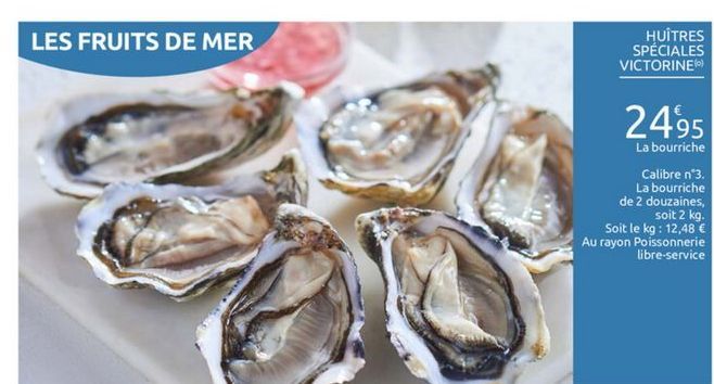 LES FRUITS DE MER  HUITRES SPÉCIALES VICTORINE  2495  La bourriche  Calibre n°3.  La bourriche de 2 douzaines,  soit 2 kg. Soit le kg : 12,48  Au rayon Poissonnerie  libre-service