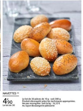 NAVETTES  490  Le lot de 30 pièces de 109 -soit 3009 Produit décongelé selon les techniques appropriées. Ne pas recongeler. Soit le kg : 16,33 Au rayon Boulangerie  patisserie  Le lot de 30