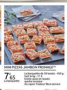 MINI PIZZAS JAMBON FROMAGEM  La barquette de 30 toasts - 4509. 765 Soit le kg: 17  Existe aussi en toasts La barquette quiche lorraine  Au rayon Traiteur libre-service