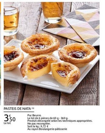 PASTEIS DE NATAW  Pur Beurre. Le lot de 6 pièces de 60 9-360 9.  Produit decongele selon les techniques appropriées. Le lot  Ne pas recongeler. Soit le kg:  9.72  Au rayon Boulangerie pâtisserie  350