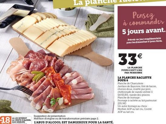 Pensez à commander 5 jours avant.  Privat un jour supplémentaire pour les dimanches et jours fériés.  33  LA PLANCHE POUR 6 SOIT 5.50  PAR PERSONNE LA PLANCHE RACLETTE POUR 6 Planche de Charcuterie Jambon de Bayonne filet de bacon chorizo doux, rosette