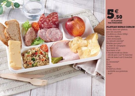 5.50    LE PLATEAU PAR PERSONNE PLATEAU REPAS COPAIN Vendu dans son plateau avec kit couverts Crudités au choix (150g) Carottes rápées céleri remoulade ou taboul oriental Rillettes pur porc cu Pate de campagne Saucisson sec Saucisson rail 1 Viande froide