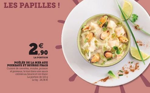 .   1,90  LA PORTION POÊLÉE DE LA MER AUX POIREAUX ET BEURRE FRAIS Cuisine de crevettes, moules, poiston et poireaux, le tout dans une sauce crémée au beurre et vin blanc  La portion de 110 g  Le kg 26,36 