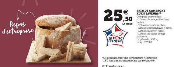 25.50   ,50 eie fromage ai et tincs  LA PIECE  Repas d'entreprise  PAIN DE CAMPAGNE AUX S SAVEURS Composé de 60 herbes  12 toasts roulade jambon - 12 toasts jambon paysan fume 12 toasts saumon fumé 12 toasts saucisse de toi paysanne La pièce de 1.450 kg