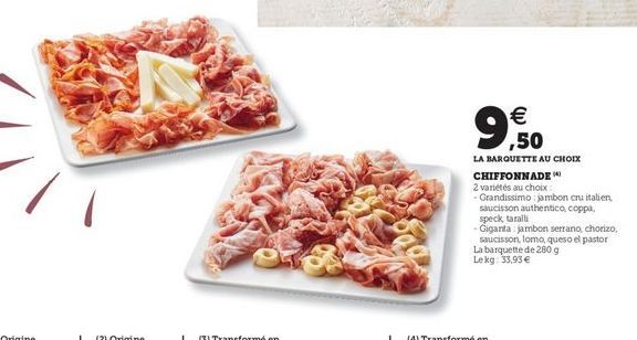 9.50    LA BARQUETTE AU CHOIX CHIFFONNADE 2 varietés au choix Grandissimo jambon cru italien Saucisson authentico coppa. speck tarall Giganta jambon serrano, chorizo  saucisson, Tomo, queso el pastor La barquette de 2009 Lekg 33,93 