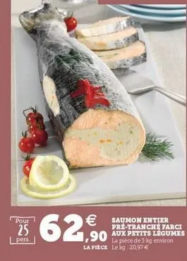 pour  25   saumon entier  pre-tranche farci 1,90  aux petits legumes  la pièce de 3 kg environ la piece le log 20,97  .  pers