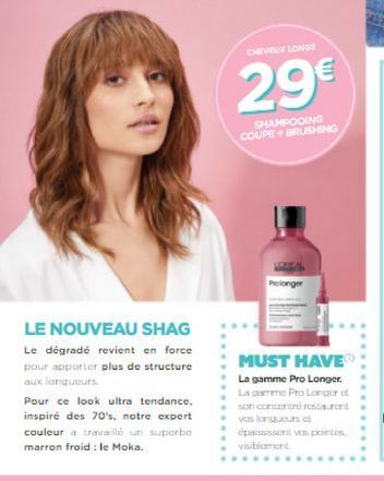 CHEVEUX LONG  29  SHAMPOOING COUPE BRUSHING  LE NOUVEAU SHAG Le dégradé revient en force pour apporter plus de structure aux longueurs Pour ce look ultra tendance. inspiré des 70's, notre expert couleur travail un suporte marron froid : le Moka  MUST HAV