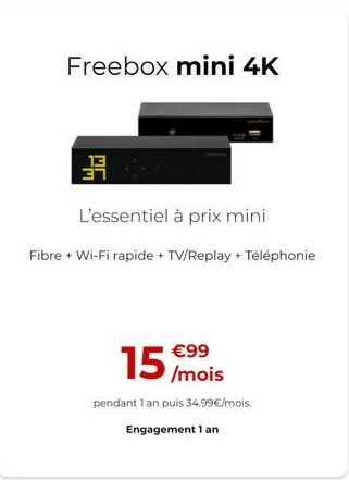 Freebox mini 4K  11  L'essentiel à prix mini  Fibre + Wi-Fi rapide + TV/Replay + Téléphonie  15  99  /mois pendant 1 an puis 34.99/mois.  Engagement 1 an