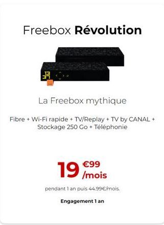 Freebox Révolution  3  La Freebox mythique Fibre + Wi-Fi rapide + TV/Replay + TV by CANAL +  Stockage 250 Go + Téléphonie  190  99  /mois pendant 1 an puis 44,99/mois.  Engagement 1 an
