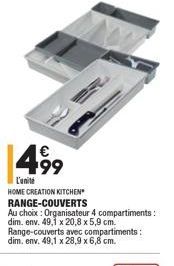 499  L'unité HOME CREATION KITCHEN RANGE-COUVERTS Au choix : Organisateur 4 compartiments: dim.env. 49,1 x 20,8 x 5,9 cm. Range-couverts avec compartiments: dim, env. 49,1 x 28,9 x 6,8 cm.