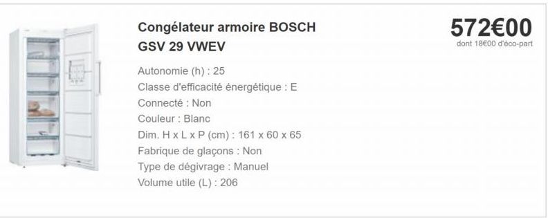 57200 dont 1800 d'éco-part  Congélateur armoire BOSCH GSV 29 VWEV Autonomie (h): 25 Classe d'efficacité énergétique : E Connecté : Non Couleur : Blanc Dim. HxLxP (cm): 161 x 60 x 65 Fabrique de glaçons : Non Type de dégivrage : Manuel Volume utile (L):