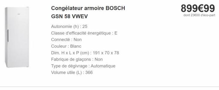 89999 dont 2300 d'éco-part  Congélateur armoire BOSCH GSN 58 VWEV Autonomie (h): 25 Classe d'efficacité énergétique : E Connecté : Non Couleur : Blanc Dim. HxLxP (cm): 191 x 70 x 78 Fabrique de glaçons : Non Type de dégivrage : Automatique Volume utile