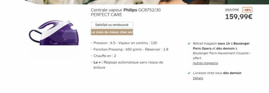 Centrale vapeur Philips GC8752/30 PERFECT CARE  260,99 -38% 159,99  Satisfait ou rembourse Le mois du mieux chez sol  Pression: 6.5 - Vapeur en continu : 120 Fonction Pressing : 450 g/min - Reservoir : 18 Chauffe en: 2 Le + : Réglage automatique sans ri