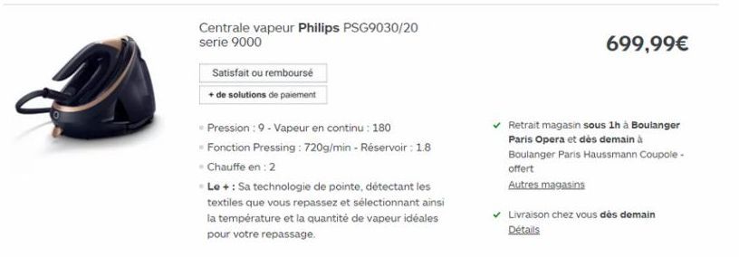 699,99    Centrale vapeur Philips PSG9030/20 serie 9000  Satisfait ou rembourse + de solutions de paiement  Pression : 9 - Vapeur en continu: 180 Fonction Pressing : 720g/min - Reservoir : 1.8 Chauffe en : 2 Le + : Sa technologie de pointe, détectant le