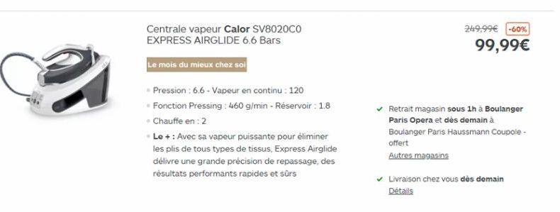 Centrale vapeur Calor SV8020CO EXPRESS AIRGLIDE 6.6 Bars  249,99 -60%  99,99  Le mois du mieux chez sol  Pression : 6.6 - Vapeur en continu : 120 Fonction Pressing : 460 g/min - Réservoir : 1.8 Chauffe en : 2 Le + : Avec sa vapeur puissante pour élimine