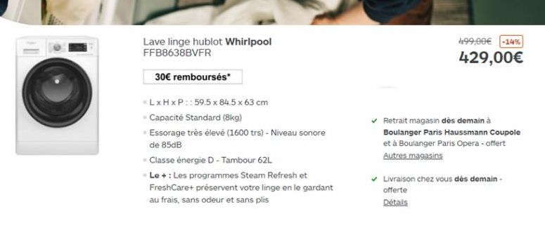 Lave linge hublot Whirlpool FFB8638BVFR  499,00 -14% 429,00  30 remboursés  LxHxP::59.5 x 84.5 x 63 cm Capacité Standard (8kg) Essorage très élevé (1600 trs) - Niveau sonore de 85dB Classe energie - Tambour 62L Le + : Les programmes Steam Refresh et Fr