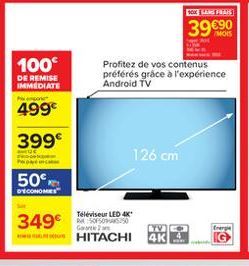 GOXHA  3990  100  DE REMISE IMMEDIATE  Profitez de vos contenus préférés  grâce à l'expérience Android TV  499  399  126 cm  50  COMORES  349  Teléviseur LED 4K Soros:50  Garantee U HITACHI  Energie  TY 4K