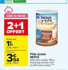 DES 12 MOIS  Nestle  P'tite cereale  2+1  OFFERT  CHOCOLAT AUT SCUIT  Vonde se  18  Le kg: 450  Les pou  34  Ptite céréale NESTLE Diferentes variétés, 400g Panachage possible entre les différentes variétés ***  Lokg: 1.28 