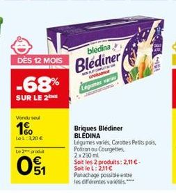 bledina  Blediner  DES 12 MOIS -68% SUR LE 2  cre Legumes varu  Vendused  16  LeL: 320   Le 20 produit  Briques Blédiner BLEDINA. Légumes variés, Cartes Pots pois Poaron ou Courgettes 2 x 250 ml Soit les 2 produits: 2.11 - Soit le L: 2.110 Panachage pos