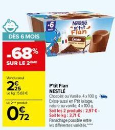 +6  Nestle Prit Flan  DÈS 6 MOIS  CALAD  -68%  SUR LE 2  Vendu sou  2  Lek 5,63   te produit  042  P'tit Flan NESTLE Chocolstou Varsle, 4x 100g Existe aussi en Put witage nature ou vanite 4x100g Soit les 2 produits: 2,97-Soit le kg: 3,71  Panachage pos