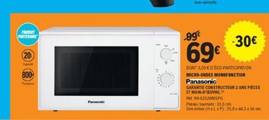 PA PARTEME  99  -30  20  69  800  DONT 3.00  DÉCO PARTICIPATION MICRO-ONDES MONOFONCTION Panasonic GARANTIE CONSTRUCTEUR 2 ANS Pitces ET MAIN-D'OEUVRE EN-E202VMEPG Plateau tournant 25.5 cm Omnettes (HxLxP): 25.8443x34 cm