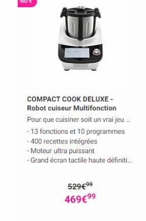 COMPACT COOK DELUXE Robot cuiseur Multifonction Pour que cuisiner soit un vrai jeu... - 13 fonctions et 10 programmes - 400 recettes intégrées - Moteur ultra puissant - Grand écran tactile haute définiti...  52999 46999