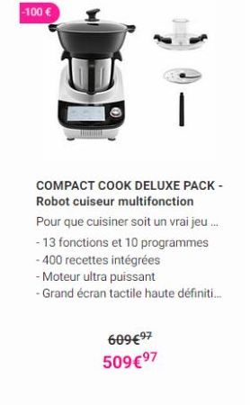 - 100   BO  COMPACT COOK DELUXE PACK - Robot cuiseur multifonction Pour que cuisiner soit un vrai jeu... - 13 fonctions et 10 programmes - 400 recettes intégrées - Moteur ultra puissant - Grand écran tactile haute définiti...  609497 50997