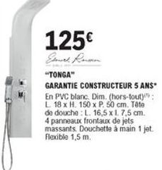 125  Sorel Ruan "TONGA" GARANTIE CONSTRUCTEUR 5 ANS En PVC blanc. Dim. (hors-tout); L 18 x H. 150 x P 50 cm. Tête de douche L. 16,5 x 1. 7,5 cm. 4 panneaux frontaux de jets massants. Douchette à main 1 jet Flexible 1,5 m.