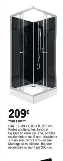 209  "SOFT 80" Dim.: L. 80x1.80 x H. 205 cm. Portes coulissantes, fonds et façades en verre sécurité, profilos en aluminium ép. 5 mm, douchette à main avec ploots anti-calcaire Montage sans silicone Hauteur nécessaire au montage 230 cm.