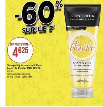 %  -60  JOHN FRIEDA  LONDON PARIS NEW YORK  CLAIRCITET  SUR LE 2  go  SOIT PAR 2 L'UNITE:  blonder  4625  SHAMPOOING ECLAIRCISSANT  Shampooing éclaircissant Sheer blond Go Blonder JOHN FRIEDA 250 ml Autres varietes disponibles Le litre: 24628 Luni: 6007