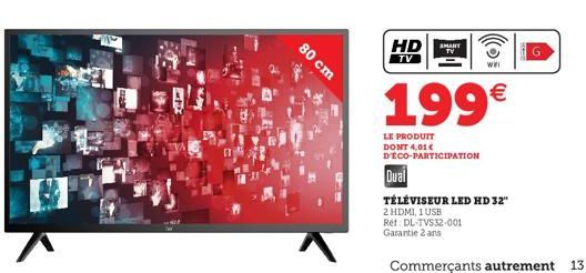 HD  SMART  TV  TV  WHI  80 cm  199  LE PRODUIT DONT 4,016 DECO-PARTICIPATION Dual TÉLÉVISEUR LED HD 32" 2 HDMI, 1 USB Ref: DL TVS32-001 Garantie 2 ans  Commerçants autrement  13