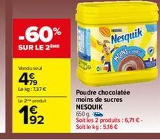 -60%  Nesquik  SUR LE 2M  MOINS  Vendu soul 4  179 Le kg:737  2 produit  Poudre chocolatée moins de sucres NESQUIK 650g Soit les 2 produits : 6,71. Soit le kg: 5,16    192