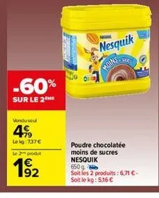 nesquik  moins  -60%  sur le me  vondu soul 4  179 le kg : 737  e produt  poudre chocolate moins de sucres nesquik 6509 soit les 2 produits : 6,71. soit le kg: 5,16   1 192