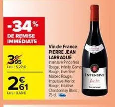 -34%  de remise immédiate  385  lel: 5276  vin de france pierre jean larraque thesive pinot noir rouge, infinity game rouge, inventive malbec rouge.  intensive impulsive merlot rouge, intuitive chardonnay blanc 750.  262  lel: 2.48