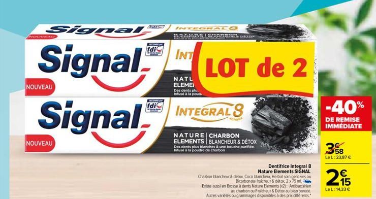 ES  signal  IN GA  1.5  INC  fdic  INT  LOT de 2  Signal Signal.  NATL ELEMEI  NOUVEAU  Des dents plui. Infusé à la poud.  COME  fdi  INTEGRALS  -40%  DE REMISE IMMÉDIATE  NOUVEAU  NATURE CHARBON ELEMENTS BLANCHEUR & DÉTOX Des dents plus blanches & une bo