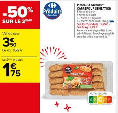 -50% Produits  SUR LE 2ÈME  Plateau 3 saveurs CARREFOUR SENSATION SNems au porc 5 Noms ou poulet  5 Nems aux légumes + 2 sauces Nuoc-mm, 360 g Soit les 2 produits: 5,25  Soit le kg : 7.29  Autres varietes disponibles à des prie différents. Panchage poss