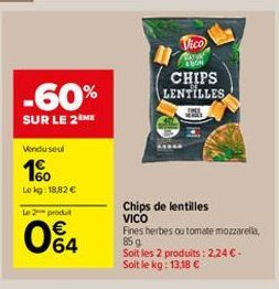 Vico  W  CHIPS LENTILLES  -60%  SUR LE 2ME  Vendused  16  Lokg: 18.82  to produit  Chips de lentilles VICO Fines herbes ou tomate mozzarela, 859 Soit les 2 produits : 2246 Soit le kg: 13,18   64