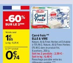 Carré  -60% Frais  SUR LE 2M  Vondusul  16  Lekg: 9,25   Le produit  Carré frais ELLE & VIRE Nature, All&Fines Herbes et Echalote  15 MG. Nature. Al& Fines Herbes 0% MG dans le produit fini 8 portions, 2009, Soit les 2 produits : 2,59 E-Soit le kg: 6,48