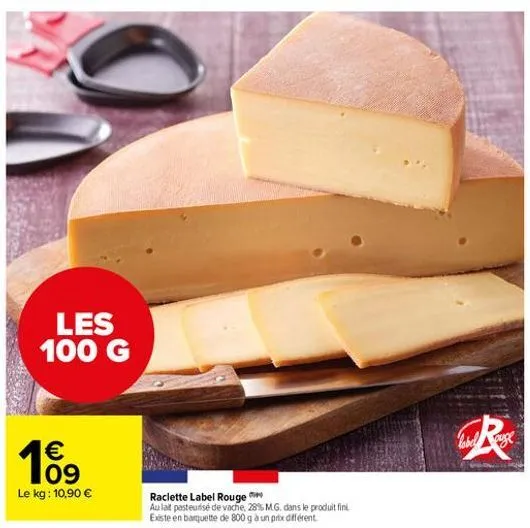 les 100 g  cu rossa    199  le kg: 10,90   raclette label rouge au lat pasteurise de vache, 28% mg. dans le produit fini existe en banquette de 800g a un pite diferent