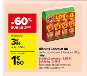 -60%  BN LOT-4  SUR LE 2M  Vondusul  399  Le kg: 3,50  Le 2-prout   160  Biscuits Chocolat BN Ou Biscuits chocolat & fraise, 4 x 285g Soit les 2 produits: 5,59  Soit le kg: 2,45  Panachage possible entre les différentes varietes.