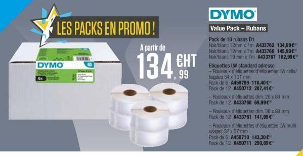 LES PACKS EN PROMO!  A partir de  DYMO  134 CHT  99  DYMO Value Pack - Rubans Pack de 10 rubans 11 Noir/blanc 12mm x 7m A433752 134,99 Noir/blanc 12mm x 7m A433766 145,99 Noir/blanc 19 mm x 7m A433767 182,99 Etiquettes LW standard adresse - Rouleaux d'