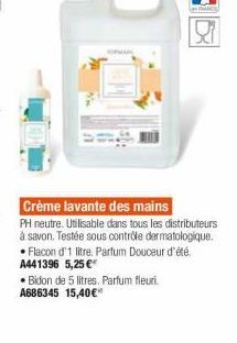 ?  Crème lavante des mains PH neutre. Uilisable dans tous les distributeurs à savon. Testée sous contide dermatologique,  Flacon d'1 litre. Partum Douceur d'été A441396 5,25   Bidon de 5 litres. Parfum fleur. A686345 15,40