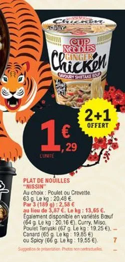 cup neodles  chicken  cryoury shiitakes  2+1  offert 3  1   ,29  l'unité  plat de nouilles "nissin" au choix : poulet ou crevette 63 g le kg20,48  par 3 (1839):  2,58  au lieu de 3,87 . le kg : 13,65 . egalement disponible en variétés boeuf (64 9. le