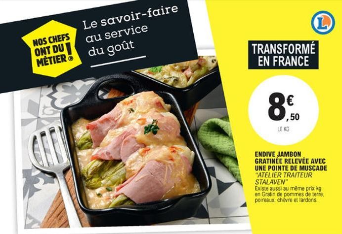 L  Le savoir-faire au service  NOS CHEFS ONT DUI MÉTIER  du goût  TRANSFORMÉ  EN FRANCE  8.  ,50 LE KG  an  ENDIVE JAMBON GRATINEE RELEVÉE AVEC UNE POINTE DE MUSCADE "ATELIER TRAITEUR STALAVEN" Existe aussi au même prix kg en Gratin de pommes de terre, po