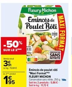 Fleury Michon Emincés de Poulet Roti  MAXI FORMAT  -50% SUR LE 2  CONSERATION SANS NITRITE  Vendu seul  34  tek: 15.64  te pro 1 95  Emincés de poulet roti "Maxi Format FLEURY MICHON Conservation sans tite, 2509 Soit les 2 produits : 5.866 Soit le kg: 1