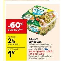 TALIS  -60% SUR LE 2  Vendused  2.  50 Lokg1135  Salade BONDUELLE Farfalles saumon et lives ou Serpentini legumes grilles et mozzarela, 2209 Soit les 2 produits: 3,50 . Soit le kg 7.95 Panachage possible entre les différentes variétis.  Le produit  1