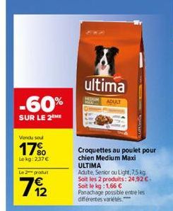 ultima  -60%  ADUL  SUR LE 2  Vendu sou  17%  80 Lokg: 2,37  Le 2 prout  182  Croquettes au poulet pour chien Medium Maxi ULTIMA Adite Senior ou Ligh, 75 kg Soit les 2 produits: 24,92 Soit le kg: 1,66  Panachage possible entre les diferentes variées.