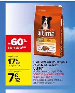 ultima  ADULT  -60%  SUR LE 21  Vondused  17%  Lelg:2.37  Lepot  Croquettes au poulet pour chien Medium Maxi ULTIMA Adulte. Serior ou Light 25 kg Soit les 2 produits : 2492-Soit le kg: 1,66  Panachage possible entre les différentes variety  72